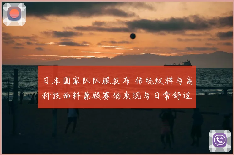 日本国家队队服发布 传统纹样与高科技面料兼顾赛场表现与日常舒适