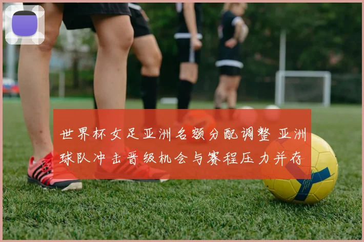 世界杯女足亚洲名额分配调整 亚洲球队冲击晋级机会与赛程压力并存