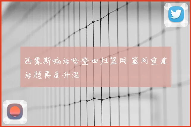 西蒙斯喊话哈登回归篮网 篮网重建话题再度升温