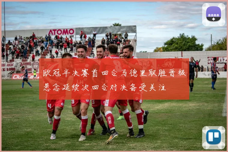 欧冠半决赛首回合马德里取胜晋级悬念延续次回合对决备受关注