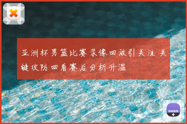 亚洲杯男篮比赛录像回放引关注 关键攻防回看赛后分析升温