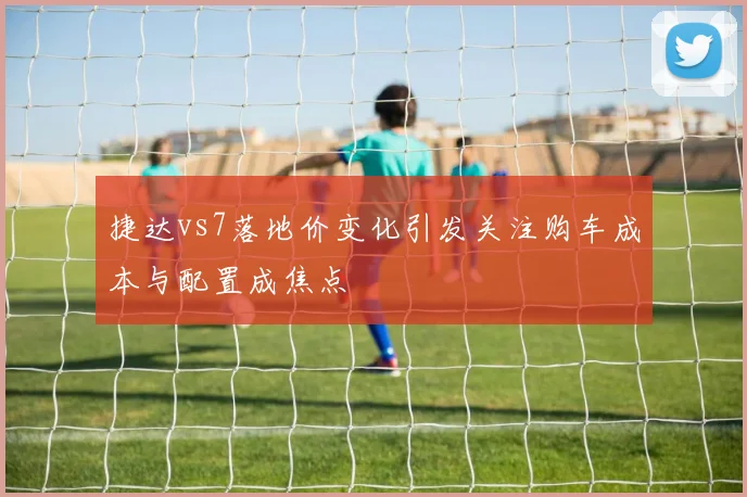 捷达vs7落地价变化引发关注购车成本与配置成焦点
