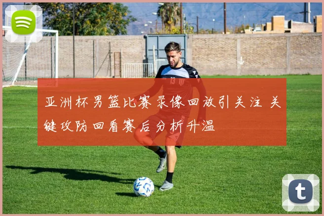 亚洲杯男篮比赛录像回放引关注 关键攻防回看赛后分析升温