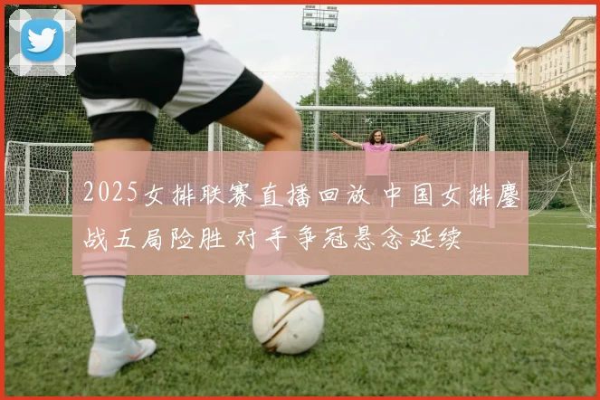 2025女排联赛直播回放 中国女排鏖战五局险胜 对手争冠悬念延续
