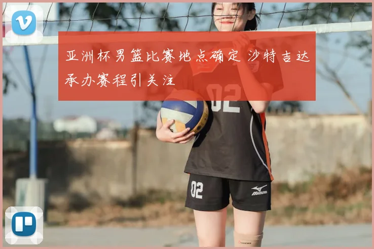 亚洲杯男篮比赛地点确定 沙特吉达承办赛程引关注