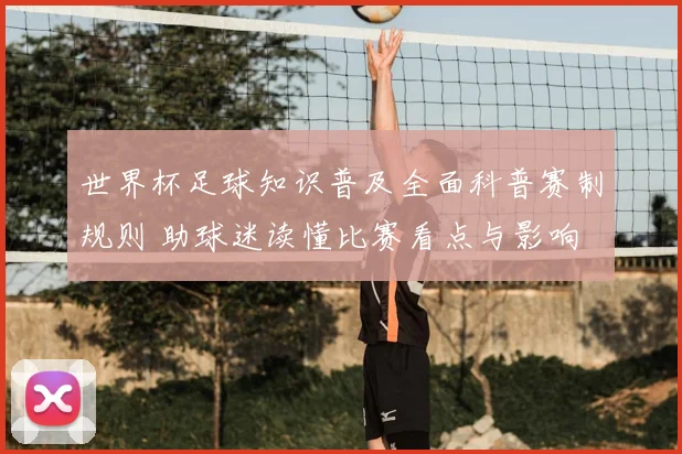 世界杯足球知识普及全面科普赛制规则 助球迷读懂比赛看点与影响