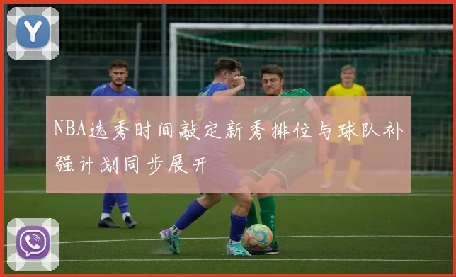 NBA选秀时间敲定新秀排位与球队补强计划同步展开