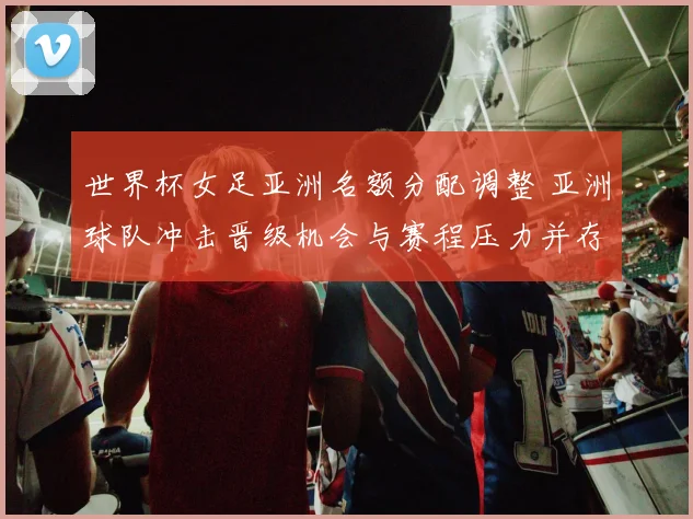 世界杯女足亚洲名额分配调整 亚洲球队冲击晋级机会与赛程压力并存