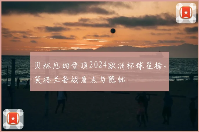 贝林厄姆登顶2024欧洲杯球星榜，英格兰备战看点与隐忧