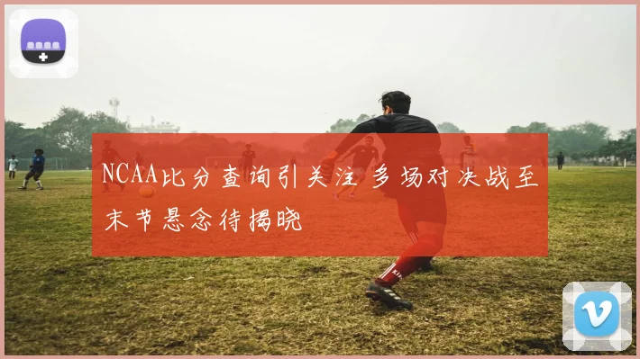 NCAA比分查询引关注 多场对决战至末节悬念待揭晓