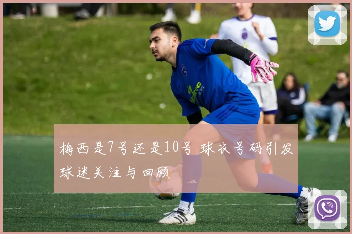 梅西是7号还是10号 球衣号码引发球迷关注与回顾