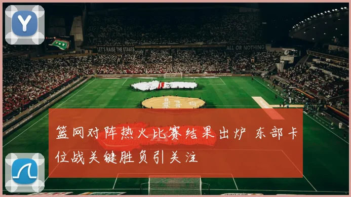 篮网对阵热火比赛结果出炉 东部卡位战关键胜负引关注