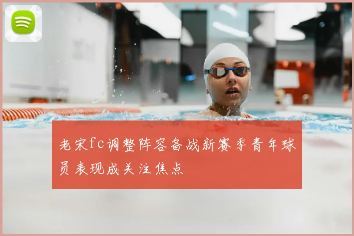 老宋fc调整阵容备战新赛季青年球员表现成关注焦点