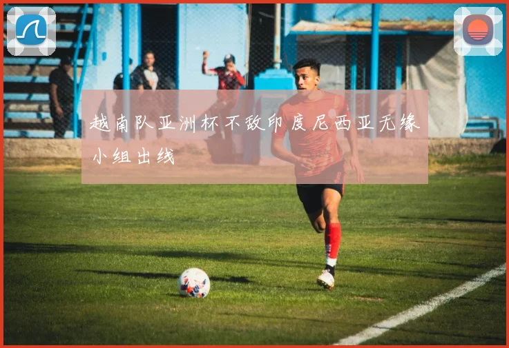 越南队亚洲杯不敌印度尼西亚无缘小组出线