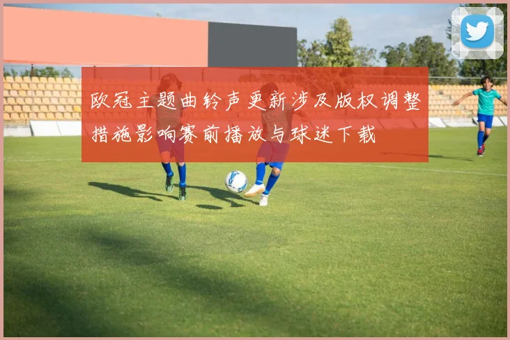 欧冠主题曲铃声更新涉及版权调整措施影响赛前播放与球迷下载