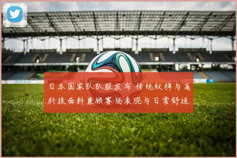 日本国家队队服发布 传统纹样与高科技面料兼顾赛场表现与日常舒适
