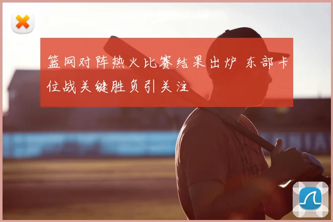 篮网对阵热火比赛结果出炉 东部卡位战关键胜负引关注