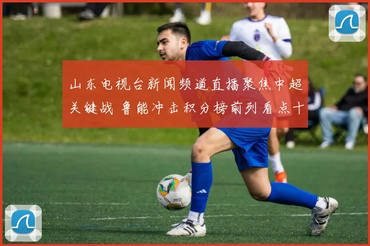 山东电视台新闻频道直播聚焦中超关键战 鲁能冲击积分榜前列看点十足
