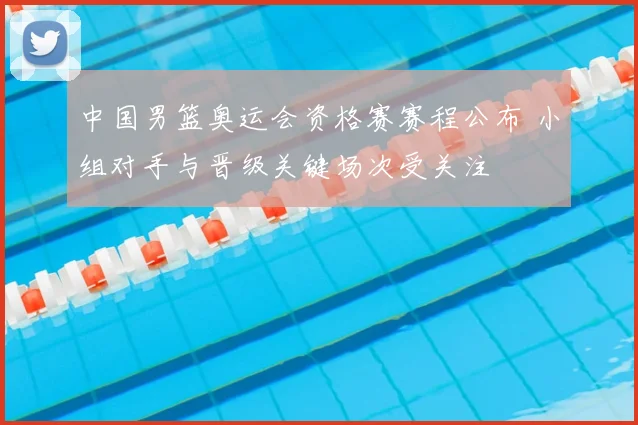 中国男篮奥运会资格赛赛程公布 小组对手与晋级关键场次受关注