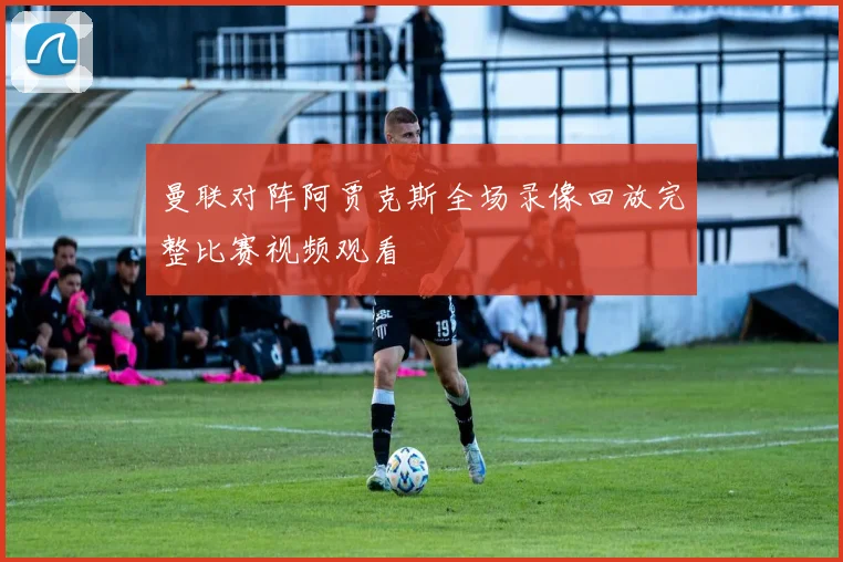 曼联对阵阿贾克斯全场录像回放完整比赛视频观看