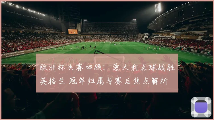 欧洲杯决赛回顾：意大利点球战胜英格兰 冠军归属与赛后焦点解析