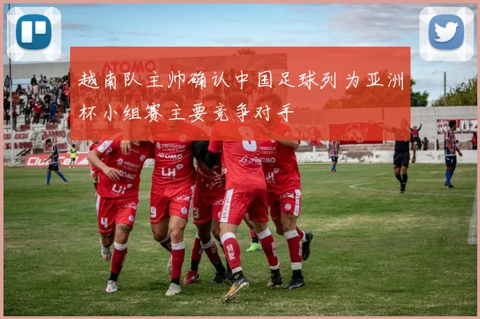 越南队主帅确认中国足球列为亚洲杯小组赛主要竞争对手