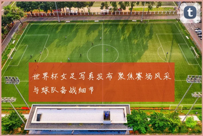 世界杯女足写真发布 聚焦赛场风采与球队备战细节