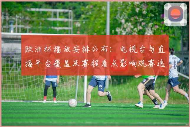 欧洲杯播放安排公布：电视台与直播平台覆盖及赛程看点影响观赛选择