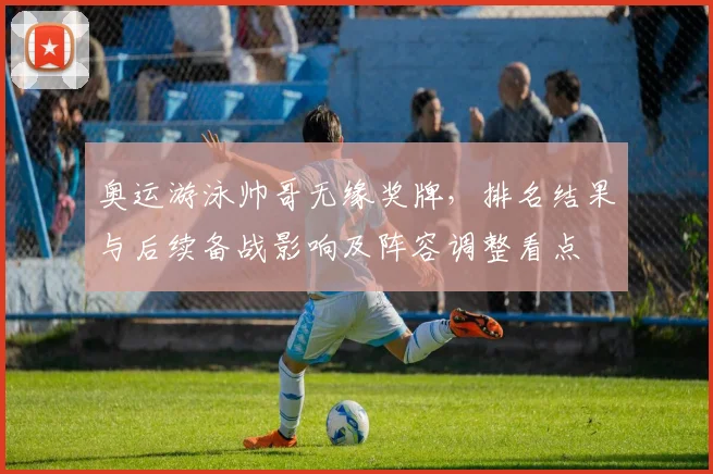 奥运游泳帅哥无缘奖牌，排名结果与后续备战影响及阵容调整看点