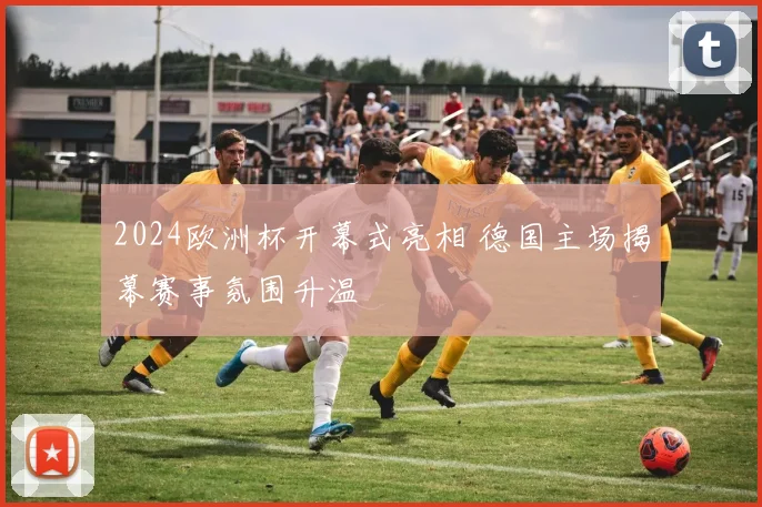 2024欧洲杯开幕式亮相 德国主场揭幕赛事氛围升温