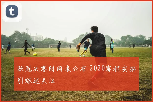 欧冠决赛时间表公布 2020赛程安排引球迷关注